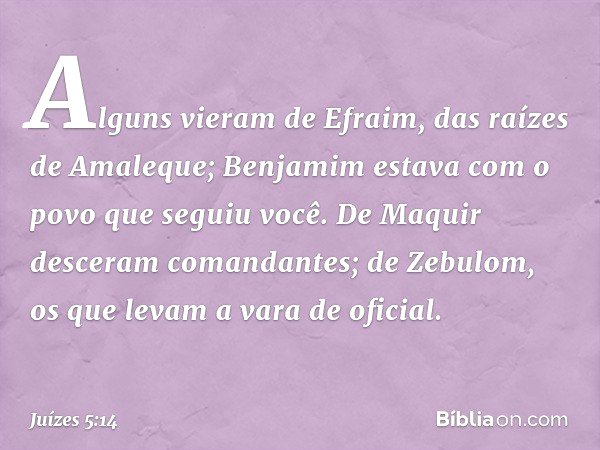 Alguns vieram de Efraim,
das raízes de Amaleque;
Benjamim estava com o povo
que seguiu você.
De Maquir desceram comandantes;
de Zebulom, os que levam
a vara de 