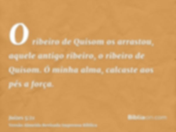 O ribeiro de Quisom os arrastou, aquele antigo ribeiro, o ribeiro de Quisom. Ó minha alma, calcaste aos pés a força.