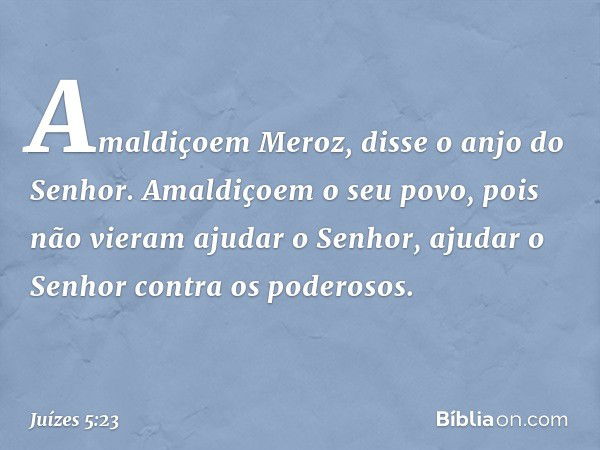 'Amaldiçoem Meroz',
disse o anjo do Senhor.
'Amaldiçoem o seu povo,
pois não vieram ajudar o Senhor,
ajudar o Senhor contra os poderosos.' -- Juízes 5:23