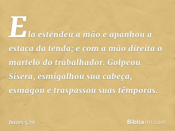 Ela estendeu a mão e apanhou
a estaca da tenda;
e com a mão direita
o martelo do trabalhador.
Golpeou Sísera, esmigalhou sua cabeça,
esmagou e traspassou suas t