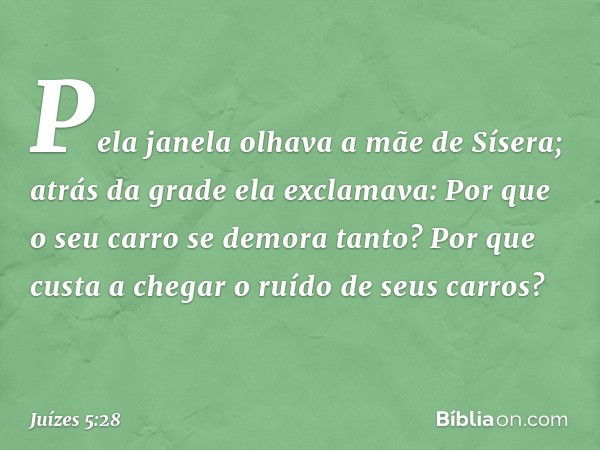 "Pela janela olhava a mãe de Sísera;
atrás da grade ela exclamava:
'Por que o seu carro
se demora tanto?
Por que custa a chegar
o ruído de seus carros?' -- Juíz