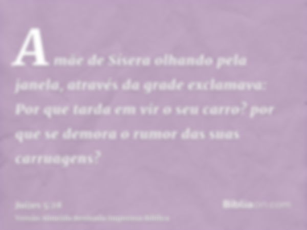 A mãe de Sísera olhando pela janela, através da grade exclamava: Por que tarda em vir o seu carro? por que se demora o rumor das suas carruagens?