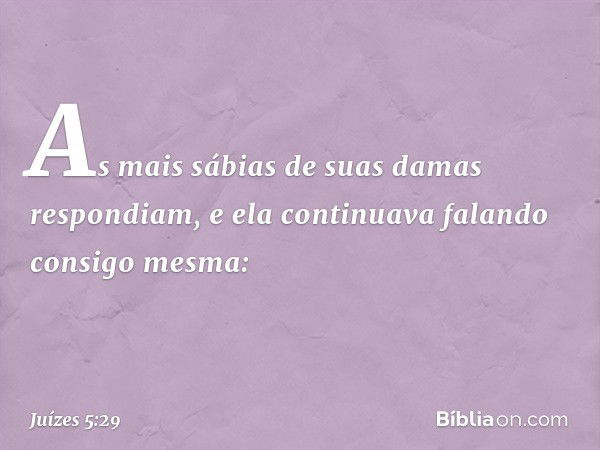 As mais sábias de suas damas
respondiam,
e ela continuava falando consigo mesma: -- Juízes 5:29