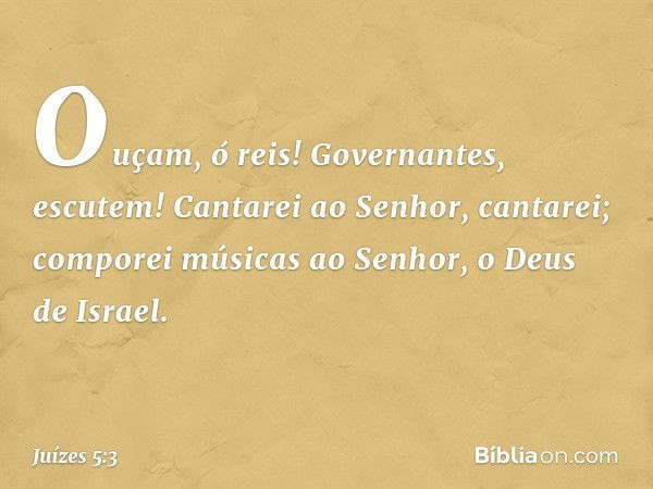 "Ouçam, ó reis!
Governantes, escutem!
Cantarei ao Senhor, cantarei;
comporei músicas ao Senhor,
o Deus de Israel. -- Juízes 5:3