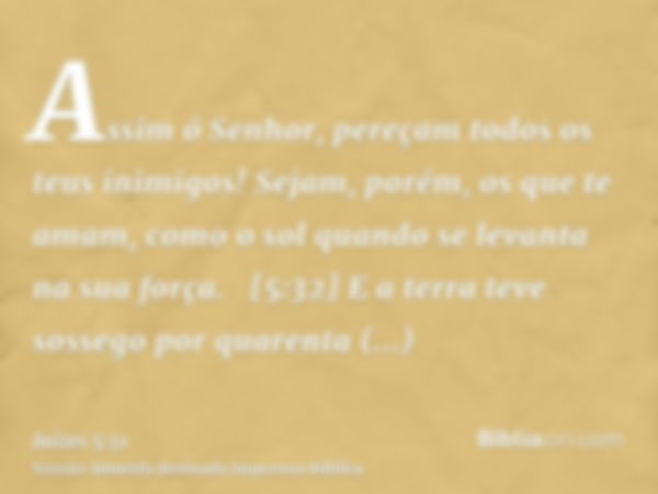 Assim ó Senhor, pereçam todos os teus inimigos! Sejam, porém, os que te amam, como o sol quando se levanta na sua força.   [5:32] E a terra teve sossego por qua