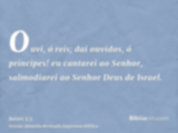 Ouvi, ó reis; dai ouvidos, ó príncipes! eu cantarei ao Senhor, salmodiarei ao Senhor Deus de Israel.