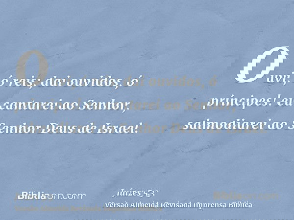 Ouvi, ó reis; dai ouvidos, ó príncipes! eu cantarei ao Senhor, salmodiarei ao Senhor Deus de Israel.