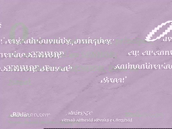 Ouvi, reis; dai ouvidos, príncipes; eu, eu cantarei ao SENHOR; salmodiarei ao SENHOR, Deus de Israel.