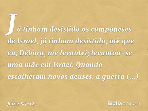 Já tinham desistido
os camponeses de Israel,
já tinham desistido,
até que eu, Débora, me levantei;
levantou-se uma mãe em Israel. Quando escolheram novos deuses