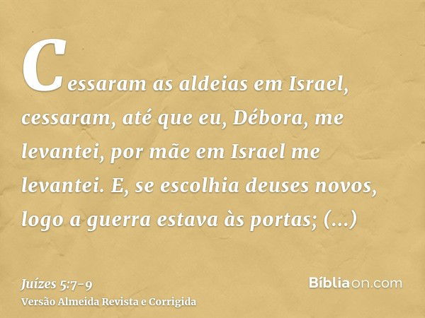 Cessaram as aldeias em Israel, cessaram, até que eu, Débora, me levantei, por mãe em Israel me levantei.E, se escolhia deuses novos, logo a guerra estava às por