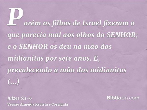 Porém os filhos de Israel fizeram o que parecia mal aos olhos do SENHOR; e o SENHOR os deu na mão dos midianitas por sete anos.E, prevalecendo a mão dos midiani