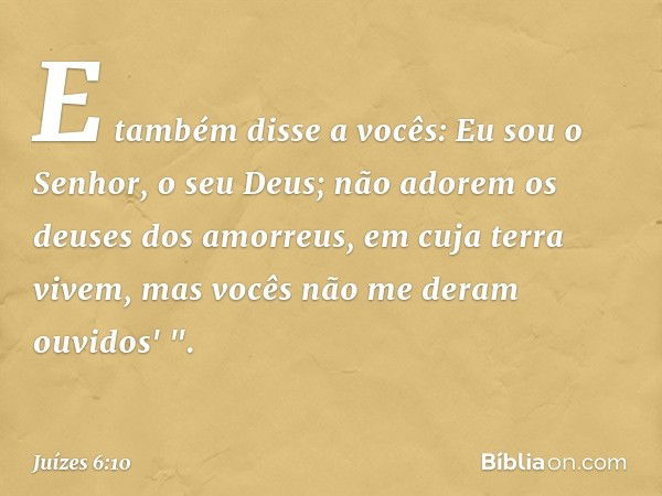 E também disse a vocês: Eu sou o Senhor, o seu Deus; não adorem os deuses dos amorreus, em cuja terra vivem, mas vocês não me deram ouvidos' ". -- Juízes 6:10