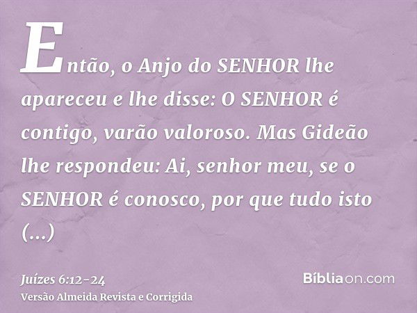 Então, o Anjo do SENHOR lhe apareceu e lhe disse: O SENHOR é contigo, varão valoroso.Mas Gideão lhe respondeu: Ai, senhor meu, se o SENHOR é conosco, por que tu