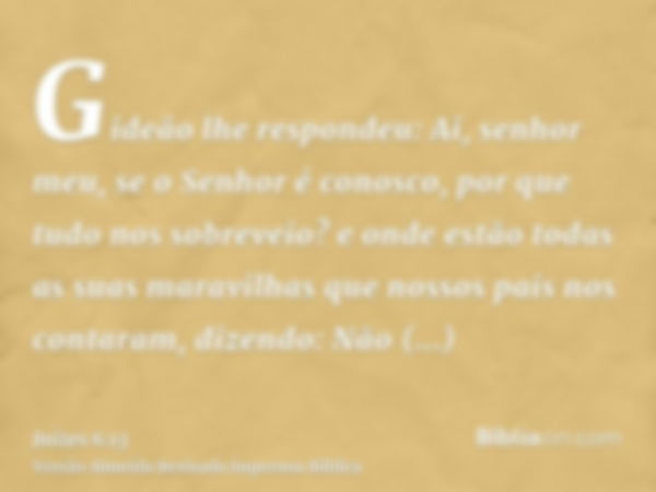 Gideão lhe respondeu: Ai, senhor meu, se o Senhor é conosco, por que tudo nos sobreveio? e onde estão todas as suas maravilhas que nossos pais nos contaram, diz