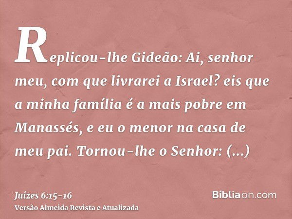 Replicou-lhe Gideão: Ai, senhor meu, com que livrarei a Israel? eis que a minha família é a mais pobre em Manassés, e eu o menor na casa de meu pai.Tornou-lhe o