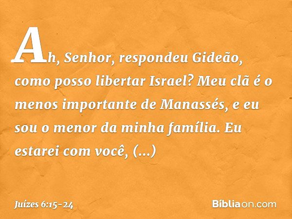 "Ah, Senhor", respondeu Gideão, "como posso libertar Israel? Meu clã é o menos importante de Manassés, e eu sou o menor da minha família." "Eu estarei com você"