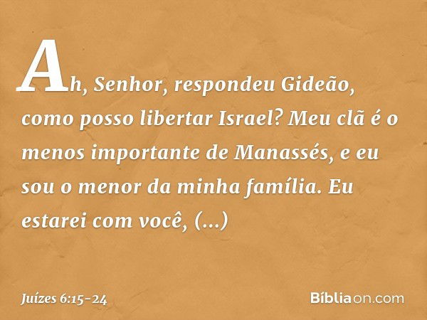 "Ah, Senhor", respondeu Gideão, "como posso libertar Israel? Meu clã é o menos importante de Manassés, e eu sou o menor da minha família." "Eu estarei com você"