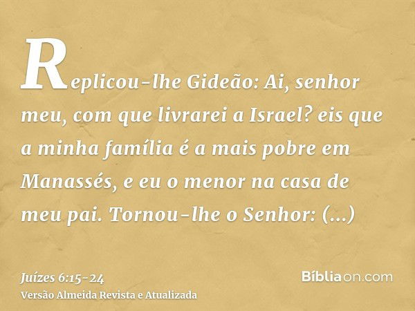 Replicou-lhe Gideão: Ai, senhor meu, com que livrarei a Israel? eis que a minha família é a mais pobre em Manassés, e eu o menor na casa de meu pai.Tornou-lhe o