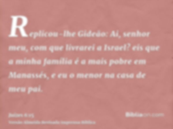 Replicou-lhe Gideão: Ai, senhor meu, com que livrarei a Israel? eis que a minha família é a mais pobre em Manassés, e eu o menor na casa de meu pai.