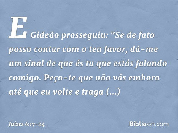 E Gideão prosseguiu: "Se de fato posso contar com o teu favor, dá-me um sinal de que és tu que estás falando comigo. Peço-te que não vás embora até que eu volte