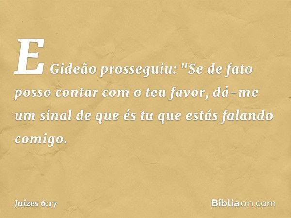 E Gideão prosseguiu: "Se de fato posso contar com o teu favor, dá-me um sinal de que és tu que estás falando comigo. -- Juízes 6:17