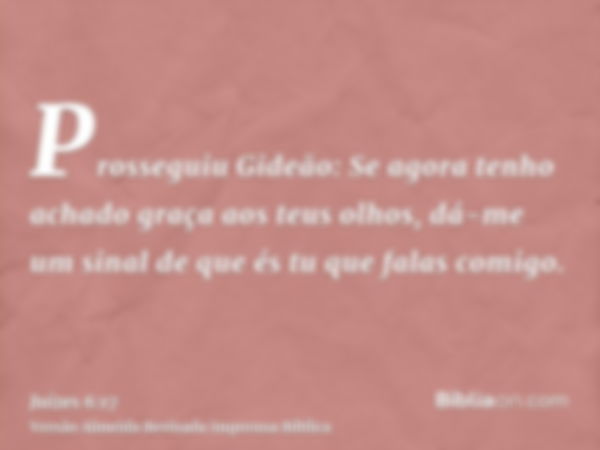 Prosseguiu Gideão: Se agora tenho achado graça aos teus olhos, dá-me um sinal de que és tu que falas comigo.