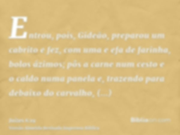 Entrou, pois, Gideão, preparou um cabrito e fez, com uma e efa de farinha, bolos ázimos; pôs a carne num cesto e o caldo numa panela e, trazendo para debaixo do