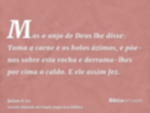 Mas o anjo de Deus lhe disse: Toma a carne e os bolos ázimos, e põe-nos sobre esta rocha e derrama-lhes por cima o caldo. E ele assim fez.