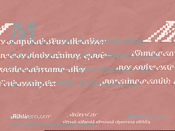 Mas o anjo de Deus lhe disse: Toma a carne e os bolos ázimos, e põe-nos sobre esta rocha e derrama-lhes por cima o caldo. E ele assim fez.
