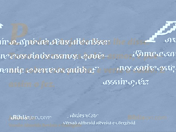 Porém o Anjo de Deus lhe disse: Toma a carne e os bolos asmos, e põe-nos sobre esta penha, e verte o caldo. E assim o fez.