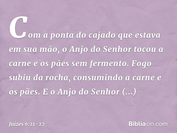 Com a ponta do cajado que estava em sua mão, o Anjo do Senhor tocou a carne e os pães sem fermento. Fogo subiu da rocha, consumindo a carne e os pães. E o Anjo 