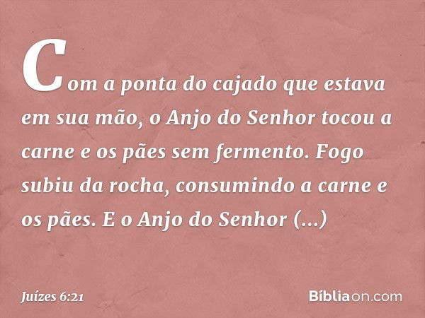 Com a ponta do cajado que estava em sua mão, o Anjo do Senhor tocou a carne e os pães sem fermento. Fogo subiu da rocha, consumindo a carne e os pães. E o Anjo 