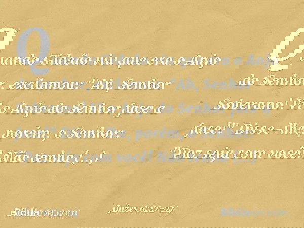 Quando Gideão viu que era o Anjo do Senhor, exclamou: "Ah, Senhor Soberano! Vi o Anjo do Senhor face a face!" Disse-lhe, porém, o Senhor: "Paz seja com você! Nã