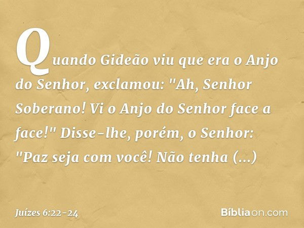 Quando Gideão viu que era o Anjo do Senhor, exclamou: "Ah, Senhor Soberano! Vi o Anjo do Senhor face a face!" Disse-lhe, porém, o Senhor: "Paz seja com você! Nã