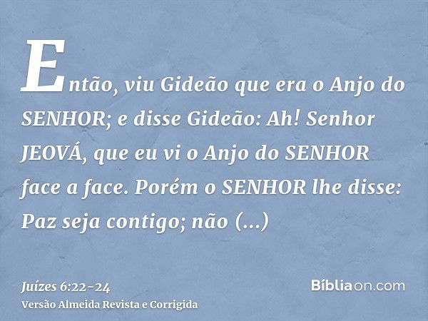 Então, viu Gideão que era o Anjo do SENHOR; e disse Gideão: Ah! Senhor JEOVÁ, que eu vi o Anjo do SENHOR face a face.Porém o SENHOR lhe disse: Paz seja contigo;