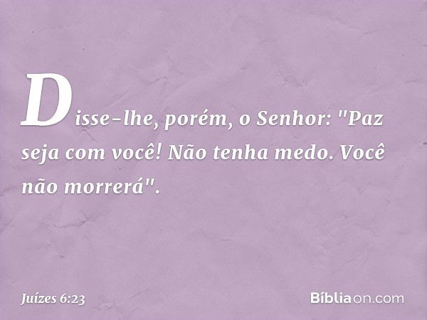 Disse-lhe, porém, o Senhor: "Paz seja com você! Não tenha medo. Você não morrerá". -- Juízes 6:23