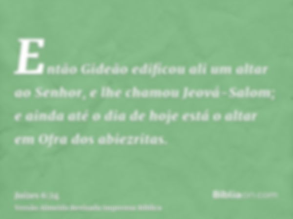 Então Gideão edificou ali um altar ao Senhor, e lhe chamou Jeová-Salom; e ainda até o dia de hoje está o altar em Ofra dos abiezritas.