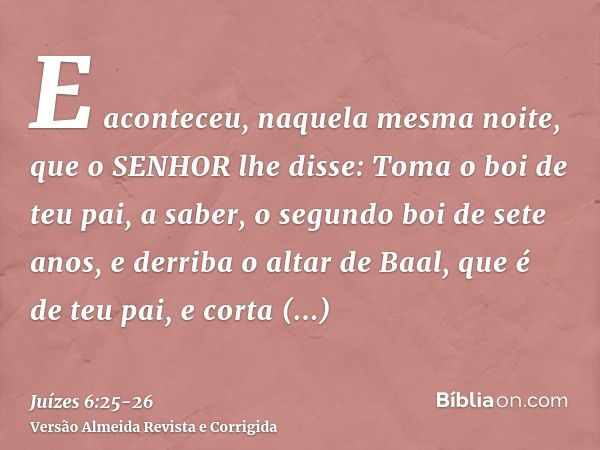 E aconteceu, naquela mesma noite, que o SENHOR lhe disse: Toma o boi de teu pai, a saber, o segundo boi de sete anos, e derriba o altar de Baal, que é de teu pa