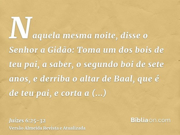 Naquela mesma noite, disse o Senhor a Gidão: Toma um dos bois de teu pai, a saber, o segundo boi de sete anos, e derriba o altar de Baal, que é de teu pai, e co