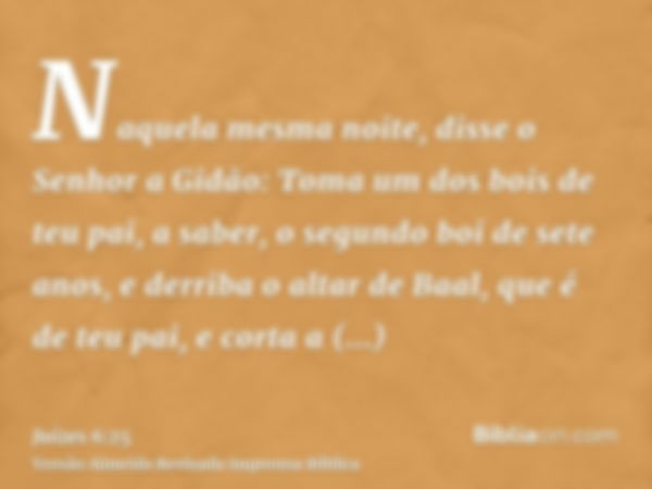 Naquela mesma noite, disse o Senhor a Gidão: Toma um dos bois de teu pai, a saber, o segundo boi de sete anos, e derriba o altar de Baal, que é de teu pai, e co