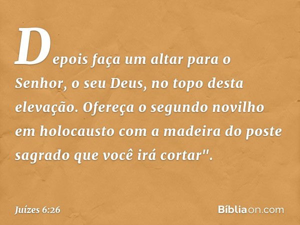 Depois faça um altar para o Senhor, o seu Deus, no topo desta elevação. Ofereça o segundo novilho em holocausto com a madeira do poste sagrado que você irá cort