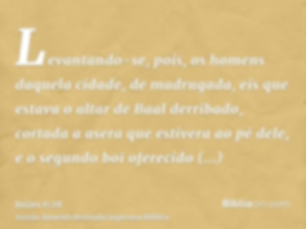 Levantando-se, pois, os homens daquela cidade, de madrugada, eis que estava o altar de Baal derribado, cortada a asera que estivera ao pé dele, e o segundo boi 