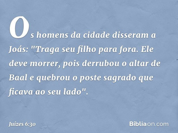 Os homens da cidade disseram a Joás: "Traga seu filho para fora. Ele deve morrer, pois derrubou o altar de Baal e quebrou o poste sagrado que ficava ao seu lado