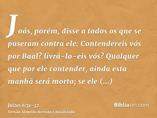 Joás, porém, disse a todos os que se puseram contra ele: Contendereis vós por Baal? livrá-lo-eis vós? Qualquer que por ele contender, ainda esta manhã será mort