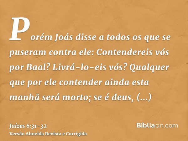 Porém Joás disse a todos os que se puseram contra ele: Contendereis vós por Baal? Livrá-lo-eis vós? Qualquer que por ele contender ainda esta manhã será morto; 