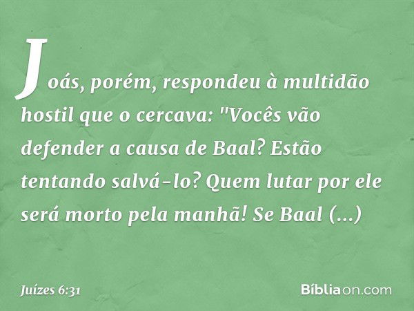 Joás, porém, respondeu à multidão hostil que o cercava: "Vocês vão defender a causa de Baal? Estão tentando salvá-lo? Quem lutar por ele será morto pela manhã! 