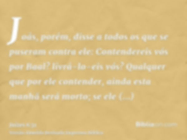 Joás, porém, disse a todos os que se puseram contra ele: Contendereis vós por Baal? livrá-lo-eis vós? Qualquer que por ele contender, ainda esta manhã será mort