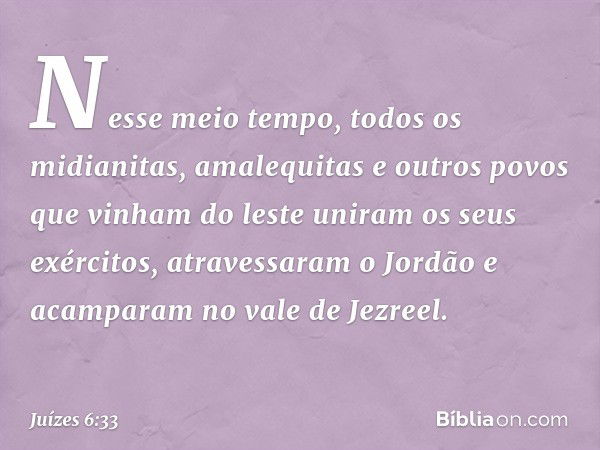 Nesse meio tempo, todos os midianitas, amalequitas e outros povos que vinham do leste uniram os seus exércitos, atravessaram o Jordão e acamparam no vale de Jez