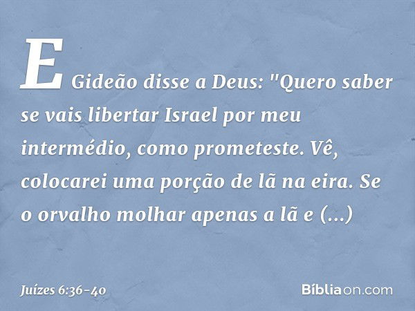 E Gideão disse a Deus: "Quero saber se vais libertar Israel por meu intermédio, como prometeste. Vê, colocarei uma porção de lã na eira. Se o orvalho molhar ape