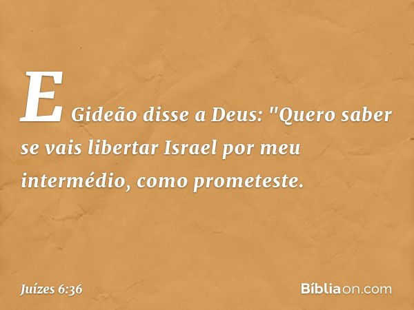 E Gideão disse a Deus: "Quero saber se vais libertar Israel por meu intermédio, como prometeste. -- Juízes 6:36